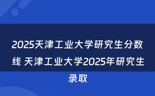2025天津工业大学研究生分数线 天津工业大学2025年研究生录取