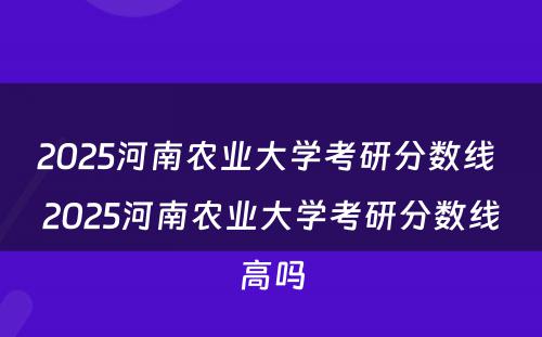 2025河南农业大学考研分数线 2025河南农业大学考研分数线高吗