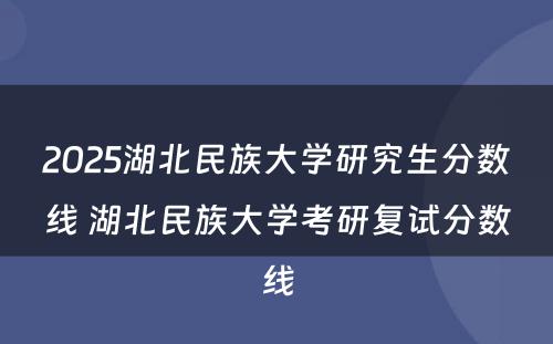 2025湖北民族大学研究生分数线 湖北民族大学考研复试分数线