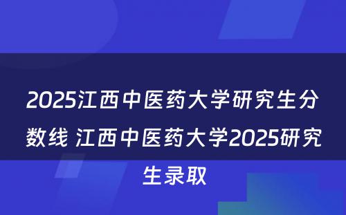 2025江西中医药大学研究生分数线 江西中医药大学2025研究生录取