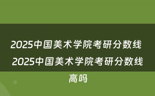 2025中国美术学院考研分数线 2025中国美术学院考研分数线高吗