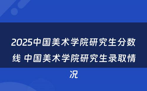 2025中国美术学院研究生分数线 中国美术学院研究生录取情况