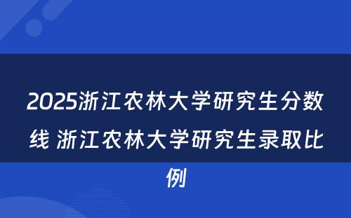 2025浙江农林大学研究生分数线 浙江农林大学研究生录取比例