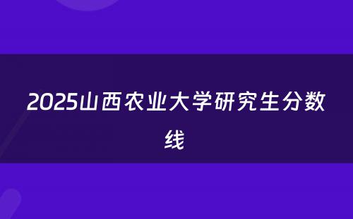 2025山西农业大学研究生分数线 