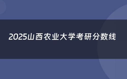 2025山西农业大学考研分数线 