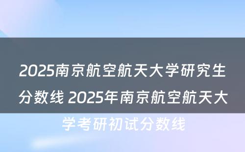 2025南京航空航天大学研究生分数线 2025年南京航空航天大学考研初试分数线