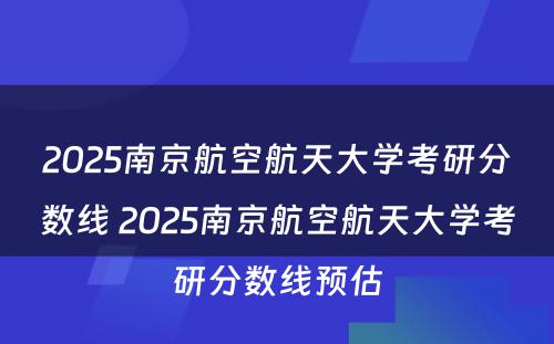 2025南京航空航天大学考研分数线 2025南京航空航天大学考研分数线预估