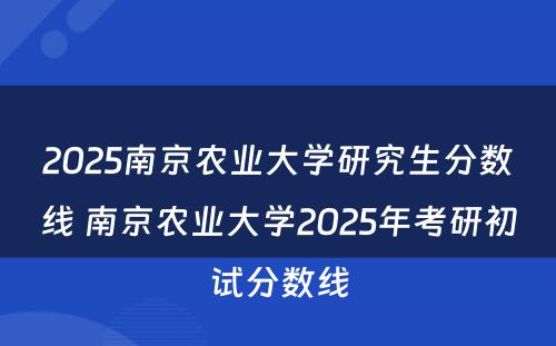 2025南京农业大学研究生分数线 南京农业大学2025年考研初试分数线
