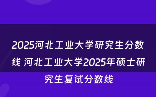 2025河北工业大学研究生分数线 河北工业大学2025年硕士研究生复试分数线