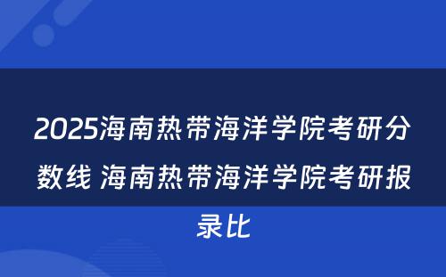 2025海南热带海洋学院考研分数线 海南热带海洋学院考研报录比