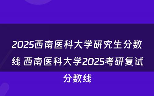 2025西南医科大学研究生分数线 西南医科大学2025考研复试分数线