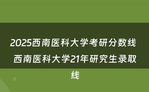 2025西南医科大学考研分数线 西南医科大学21年研究生录取线