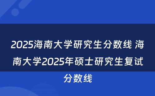 2025海南大学研究生分数线 海南大学2025年硕士研究生复试分数线