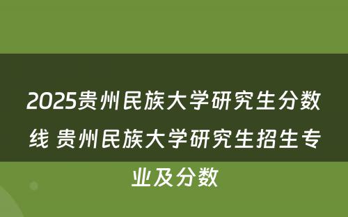 2025贵州民族大学研究生分数线 贵州民族大学研究生招生专业及分数