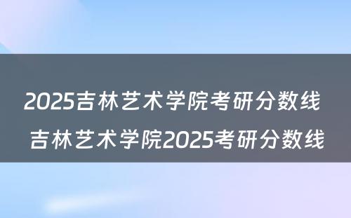 2025吉林艺术学院考研分数线 吉林艺术学院2025考研分数线