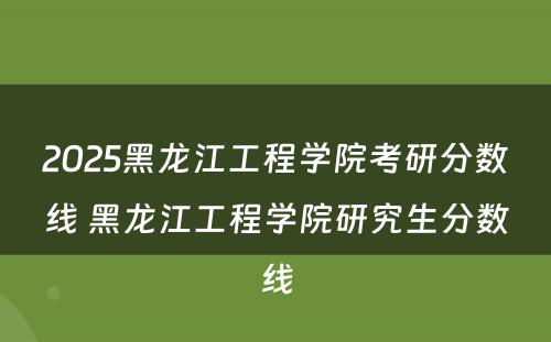 2025黑龙江工程学院考研分数线 黑龙江工程学院研究生分数线