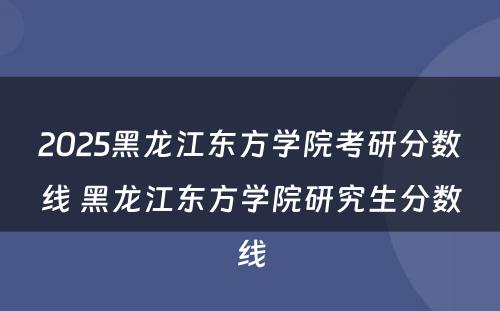 2025黑龙江东方学院考研分数线 黑龙江东方学院研究生分数线