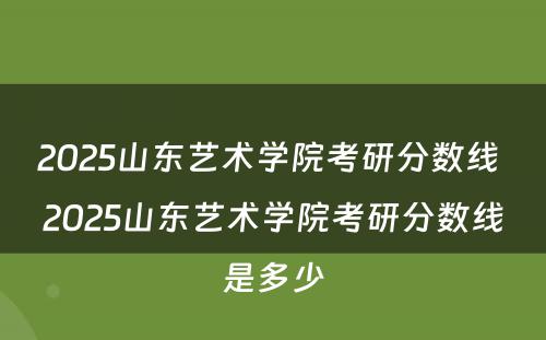 2025山东艺术学院考研分数线 2025山东艺术学院考研分数线是多少