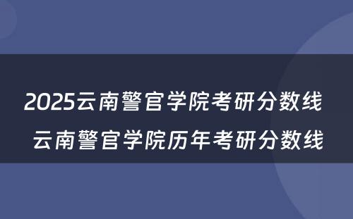 2025云南警官学院考研分数线 云南警官学院历年考研分数线