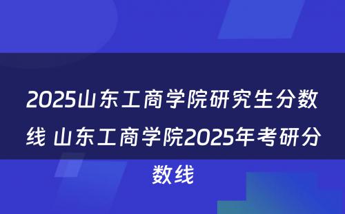 2025山东工商学院研究生分数线 山东工商学院2025年考研分数线