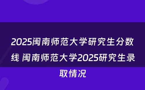 2025闽南师范大学研究生分数线 闽南师范大学2025研究生录取情况