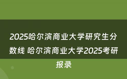 2025哈尔滨商业大学研究生分数线 哈尔滨商业大学2025考研报录