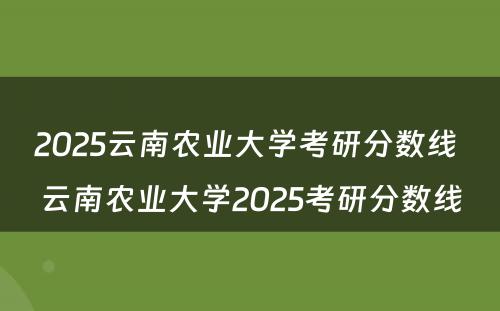 2025云南农业大学考研分数线 云南农业大学2025考研分数线