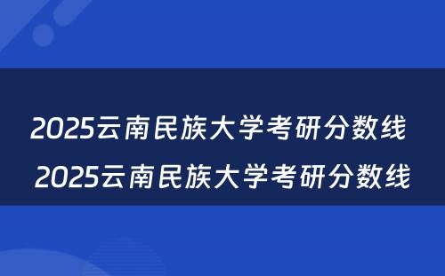 2025云南民族大学考研分数线 2025云南民族大学考研分数线