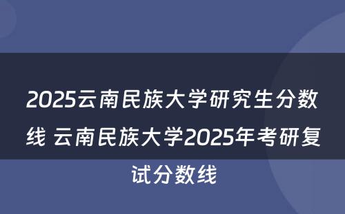 2025云南民族大学研究生分数线 云南民族大学2025年考研复试分数线