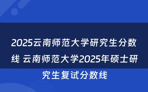 2025云南师范大学研究生分数线 云南师范大学2025年硕士研究生复试分数线