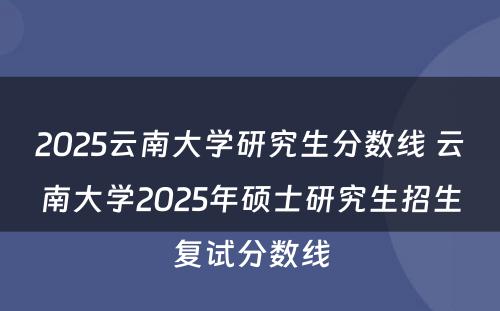 2025云南大学研究生分数线 云南大学2025年硕士研究生招生复试分数线