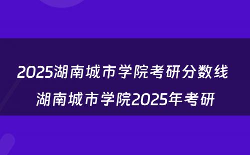 2025湖南城市学院考研分数线 湖南城市学院2025年考研