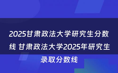 2025甘肃政法大学研究生分数线 甘肃政法大学2025年研究生录取分数线