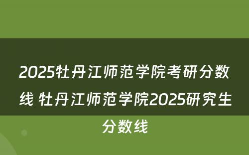2025牡丹江师范学院考研分数线 牡丹江师范学院2025研究生分数线