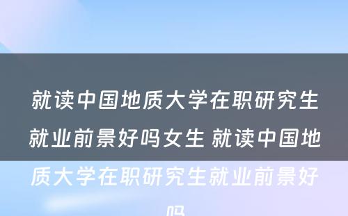 就读中国地质大学在职研究生就业前景好吗女生 就读中国地质大学在职研究生就业前景好吗