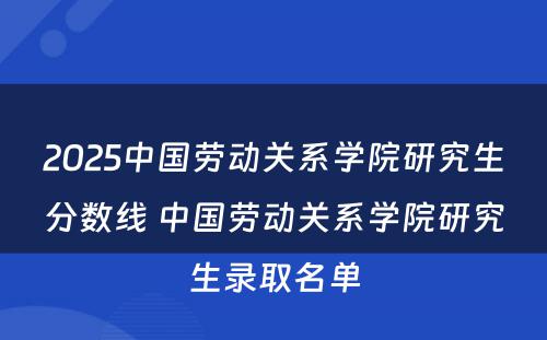 2025中国劳动关系学院研究生分数线 中国劳动关系学院研究生录取名单
