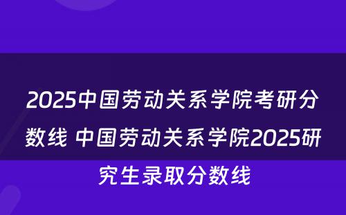 2025中国劳动关系学院考研分数线 中国劳动关系学院2025研究生录取分数线