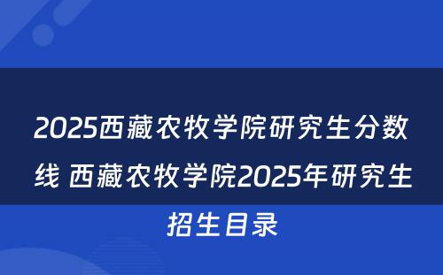 2025西藏农牧学院研究生分数线 西藏农牧学院2025年研究生招生目录