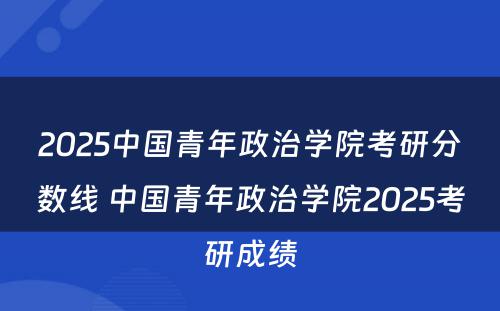 2025中国青年政治学院考研分数线 中国青年政治学院2025考研成绩