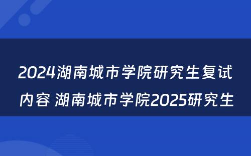 2024湖南城市学院研究生复试内容 湖南城市学院2025研究生