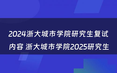 2024浙大城市学院研究生复试内容 浙大城市学院2025研究生
