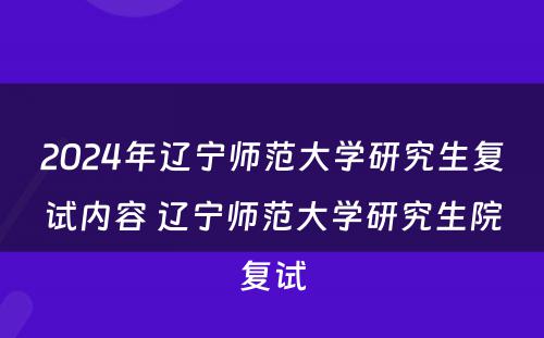 2024年辽宁师范大学研究生复试内容 辽宁师范大学研究生院复试