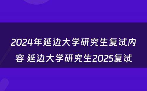 2024年延边大学研究生复试内容 延边大学研究生2025复试