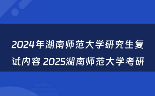 2024年湖南师范大学研究生复试内容 2025湖南师范大学考研