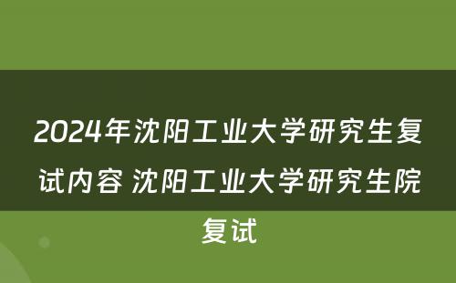 2024年沈阳工业大学研究生复试内容 沈阳工业大学研究生院复试