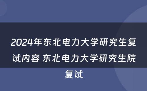 2024年东北电力大学研究生复试内容 东北电力大学研究生院复试