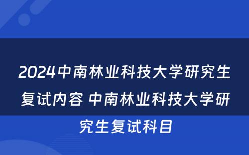 2024中南林业科技大学研究生复试内容 中南林业科技大学研究生复试科目