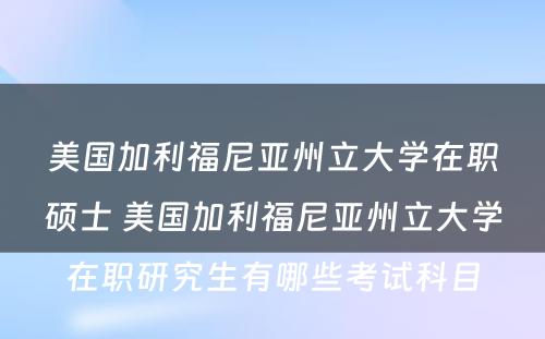 美国加利福尼亚州立大学在职硕士 美国加利福尼亚州立大学在职研究生有哪些考试科目