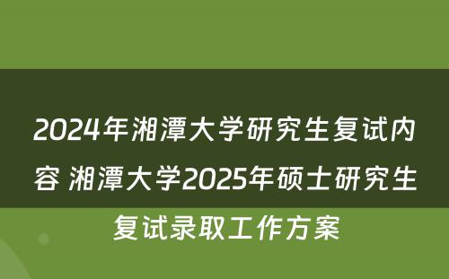 2024年湘潭大学研究生复试内容 湘潭大学2025年硕士研究生复试录取工作方案