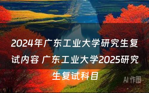 2024年广东工业大学研究生复试内容 广东工业大学2025研究生复试科目